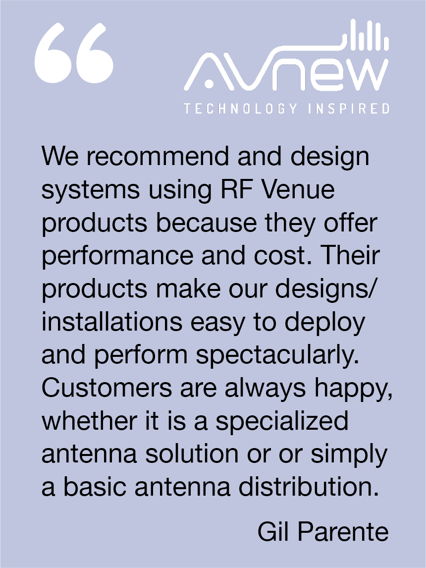 We recommend and design systems using RF Venue products because they offer performance and cost. Their products make our design installations easy to deploy and perform spectacularly. Customers are always happy, whether it is a specialized antenna solution or or simply a basic antenna distribution. Gil Parente, AVNew