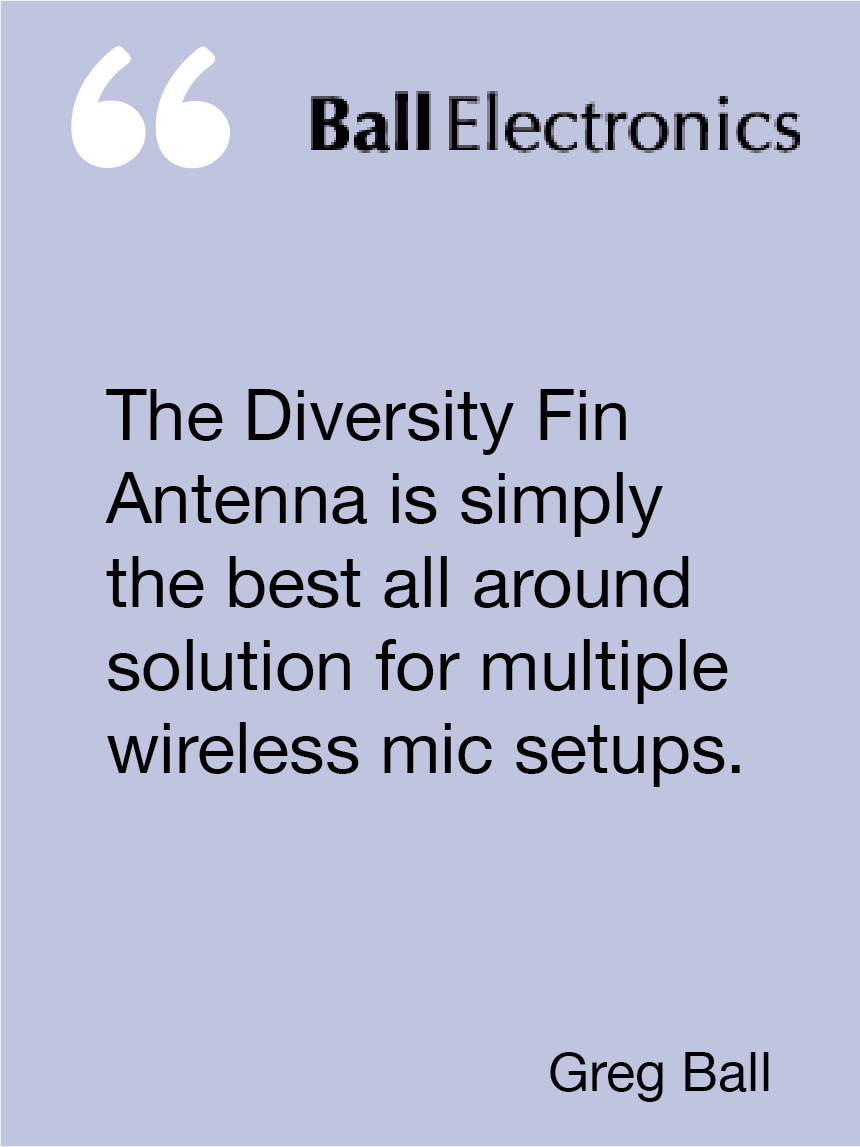 The Diversity Fin Antenna is simply the best all around solution for multiple wireless mic setups. Greg Ball, Ball Electronics