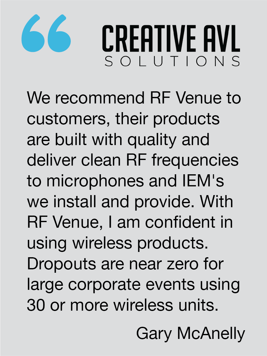 We recommend RF Venue to customers, their products are built with quality and deliver clean RF frequencies to microphones and IEM's we install and provide. With RF Venue, I am confident in using wireless products. Dropouts are near zero for large corporate events using 30 or more wireless units. Gary McAnelly, Creative AVL Solutions