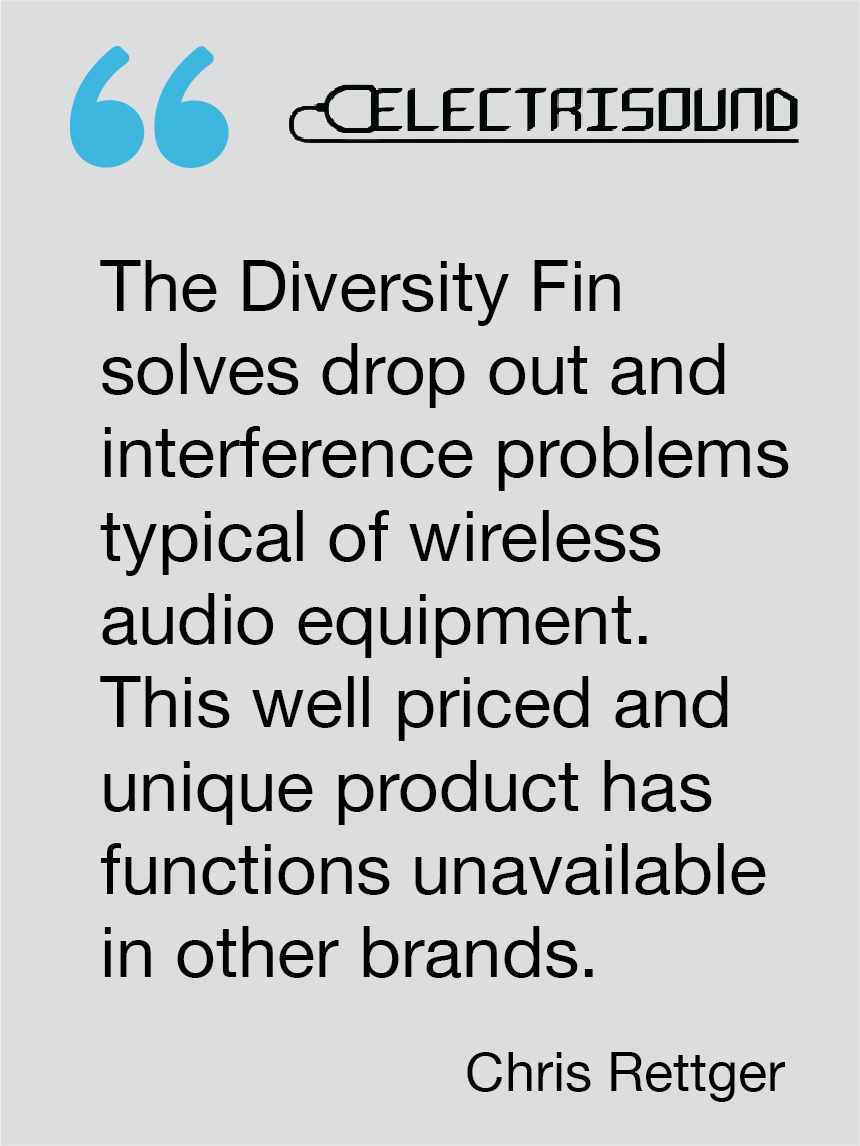 The Diversity Fin solves drop out and interference problems typical of wireless audio equipment. This well priced and unique product has functions unavailable in other brands. Chris Rettger, Electrisound