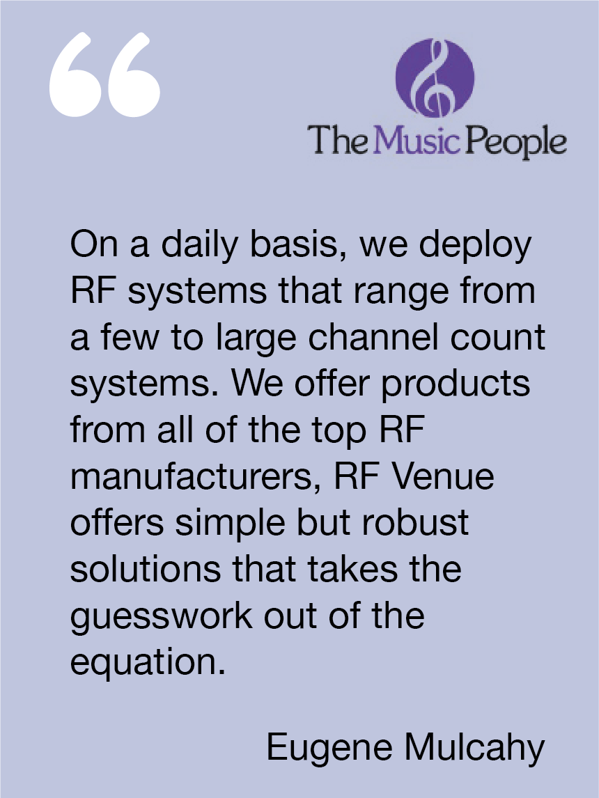 On a daily basis, we deploy RF systems that range from a few to large channel count systems. We offer products from all of the top RF manufacturers, RF Venue offers simple but robust solutions that takes the guesswork out of the equation. Eugene Mulcahy, The Music People