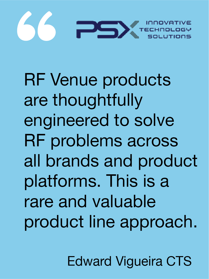 RF Venue products are thoughtfully engineered to solve RF problems across all brands and product platforms. This is a rare and valuable product line approach. Edward Vigueira, PSX Innovative Technology Solutions