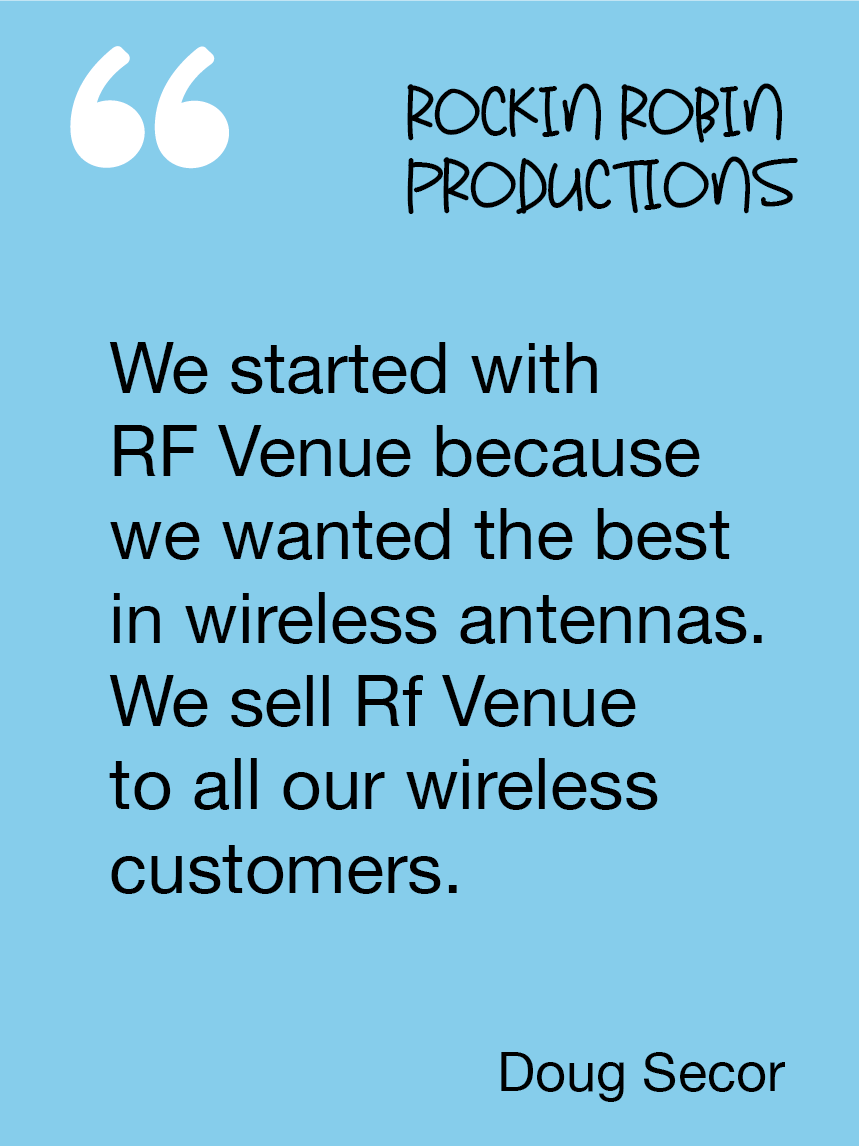 We started with RF Venue because we wanted the best in wireless antennas. We sell Rf Venue to all our wireless customers. Doug Secor, Rockin Robin Productions