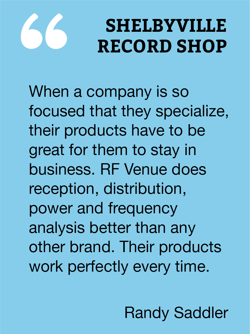 When a company is so focused that they specialize, their products have to be great for them to stay in business. RF Venue does reception, distribution, power and frequency analysis better than any other brand. Their products work perfectly every time.  Randy Saddler, Shelbyville Records Shop