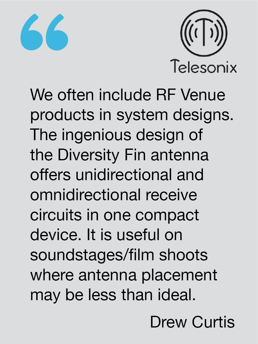 We often include RF Venue products in system designs. The ingenious design of the Diversity Fin antenna offers unidirectional and omnidirectional receive circuits in one compact device. It is useful on soundstages/film shoots where antenna placement may be less than ideal.  Drew Curtis, Telesonix
