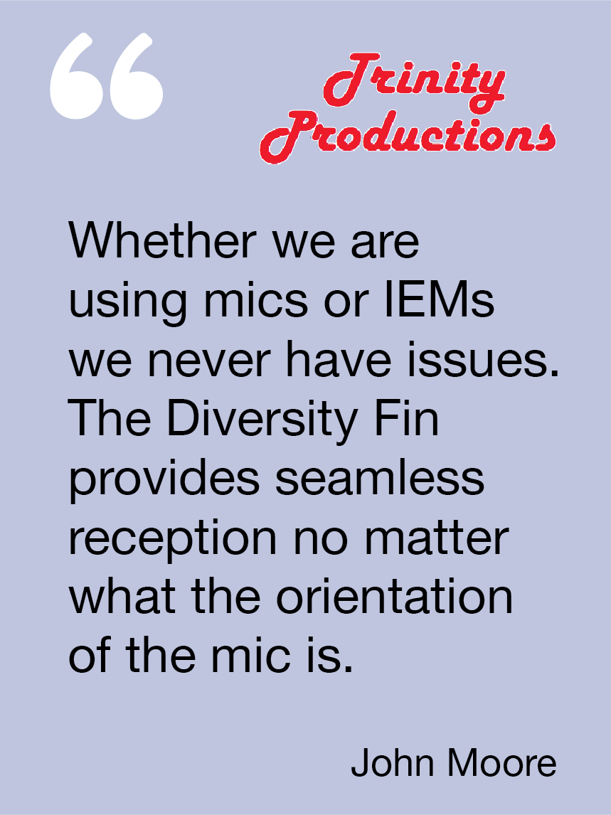 Whether we are using mics or IEMs we never have issues. The Diversity Fin provides seamless reception no matter what the mic orientation is. John Moore, Trinity Productions